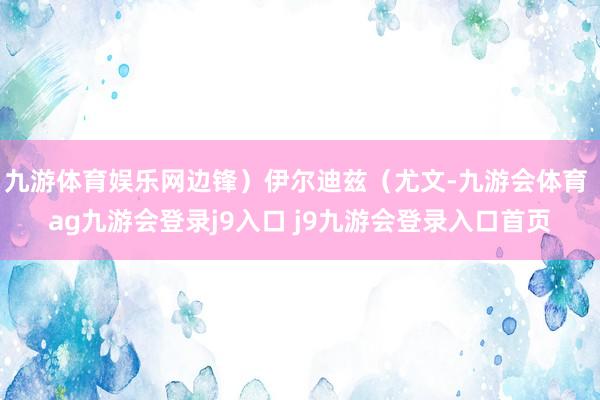 九游体育娱乐网边锋）伊尔迪兹（尤文-九游会体育 ag九游会登录j9入口 j9九游会登录入口首页