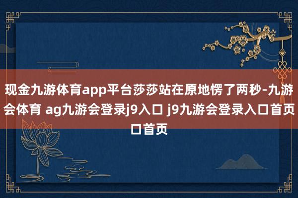 现金九游体育app平台莎莎站在原地愣了两秒-九游会体育 ag九游会登录j9入口 j9九游会登录入口首页