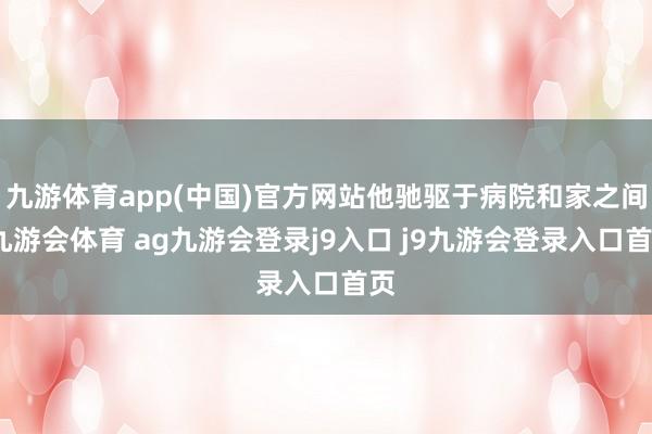 九游体育app(中国)官方网站他驰驱于病院和家之间-九游会体育 ag九游会登录j9入口 j9九游会登录入口首页