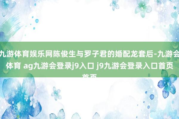 九游体育娱乐网陈俊生与罗子君的婚配龙套后-九游会体育 ag九游会登录j9入口 j9九游会登录入口首页