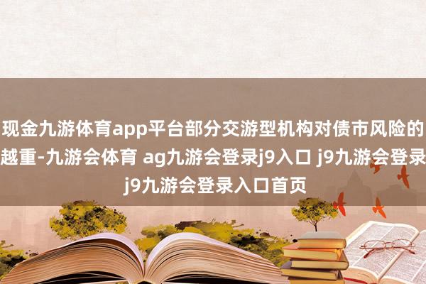 现金九游体育app平台部分交游型机构对债市风险的担忧越来越重-九游会体育 ag九游会登录j9入口 j9九游会登录入口首页