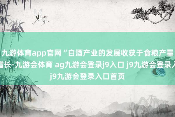 九游体育app官网“白酒产业的发展收获于食粮产量的稳步增长-九游会体育 ag九游会登录j9入口 j9九游会登录入口首页