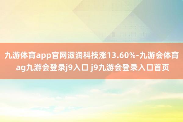 九游体育app官网滋润科技涨13.60%-九游会体育 ag九游会登录j9入口 j9九游会登录入口首页