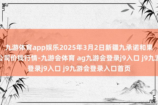 九游体育app娱乐2025年3月2日新疆九承诺和果品商量处置有限公司价钱行情-九游会体育 ag九游会登录j9入口 j9九游会登录入口首页