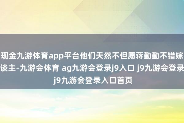 现金九游体育app平台他们天然不但愿蒋勤勤不错嫁给番邦东谈主-九游会体育 ag九游会登录j9入口 j9九游会登录入口首页