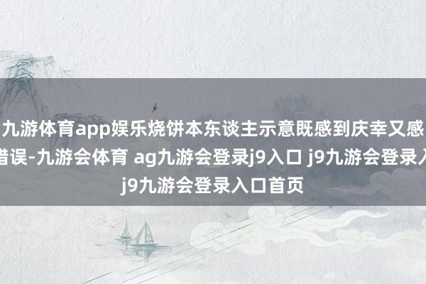 九游体育app娱乐烧饼本东谈主示意既感到庆幸又感到职守错误-九游会体育 ag九游会登录j9入口 j9九游会登录入口首页