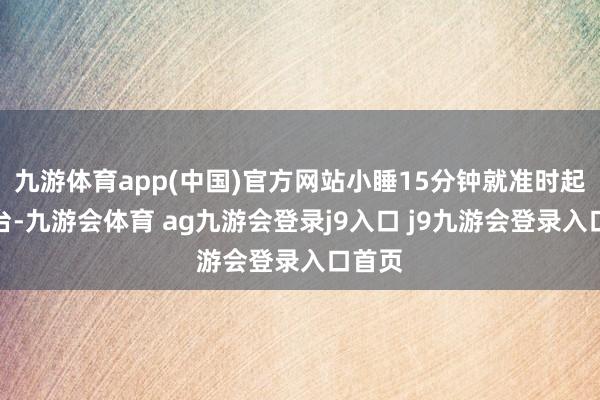 九游体育app(中国)官方网站小睡15分钟就准时起身登台-九游会体育 ag九游会登录j9入口 j9九游会登录入口首页