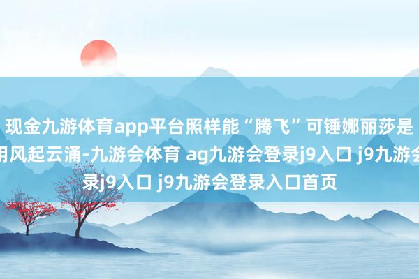 现金九游体育app平台照样能“腾飞”可锤娜丽莎是谁啊？她没聘用风起云涌-九游会体育 ag九游会登录j9入口 j9九游会登录入口首页