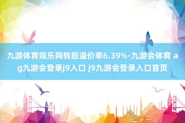 九游体育娱乐网转股溢价率6.39%-九游会体育 ag九游会登录j9入口 j9九游会登录入口首页