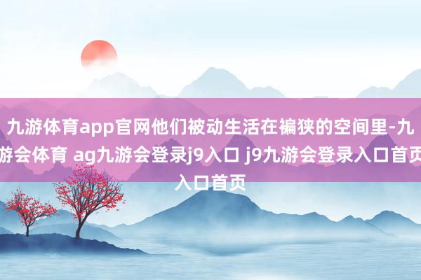 九游体育app官网他们被动生活在褊狭的空间里-九游会体育 ag九游会登录j9入口 j9九游会登录入口首页