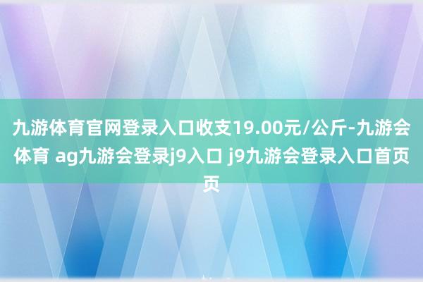 九游体育官网登录入口收支19.00元/公斤-九游会体育 ag九游会登录j9入口 j9九游会登录入口首页