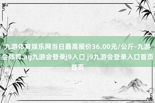 九游体育娱乐网当日最高报价36.00元/公斤-九游会体育 ag九游会登录j9入口 j9九游会登录入口首页
