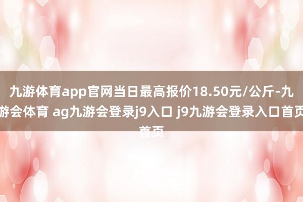 九游体育app官网当日最高报价18.50元/公斤-九游会体育 ag九游会登录j9入口 j9九游会登录入口首页