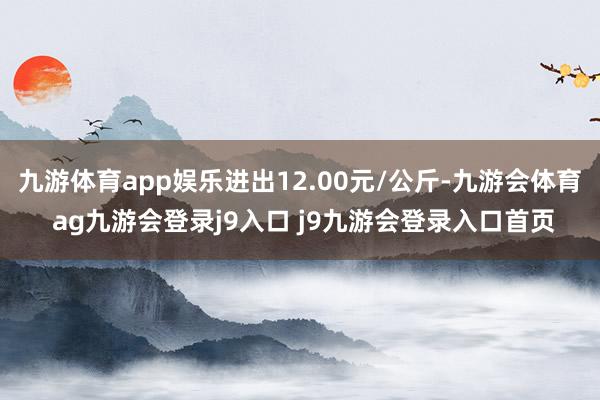 九游体育app娱乐进出12.00元/公斤-九游会体育 ag九游会登录j9入口 j9九游会登录入口首页