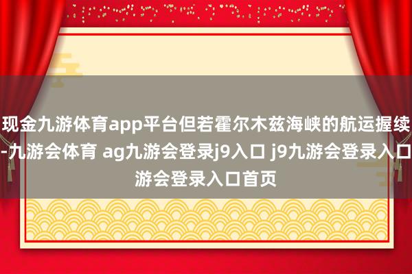 现金九游体育app平台但若霍尔木兹海峡的航运握续中断-九游会体育 ag九游会登录j9入口 j9九游会登录入口首页