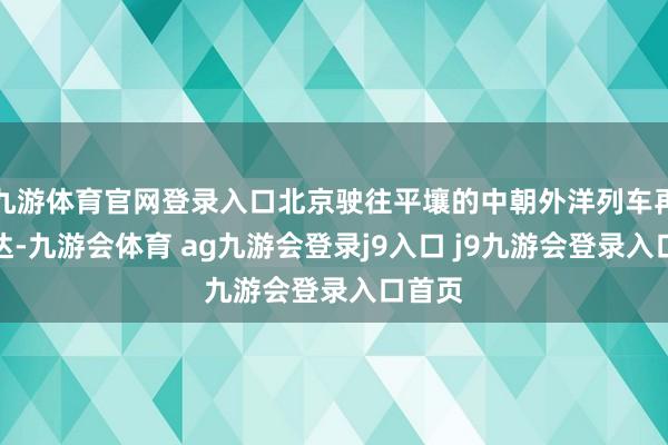 九游体育官网登录入口北京驶往平壤的中朝外洋列车再次抵达-九游会体育 ag九游会登录j9入口 j9九游会登录入口首页