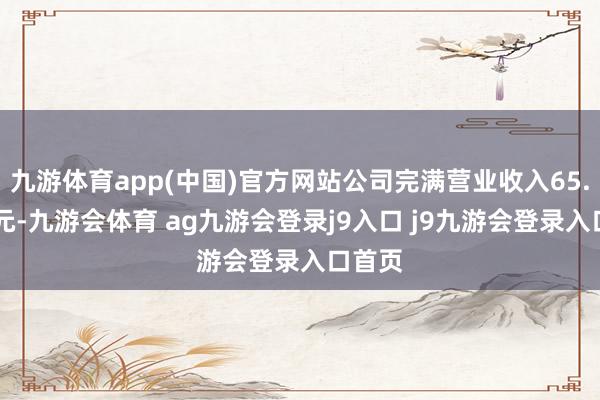 九游体育app(中国)官方网站公司完满营业收入65.49亿元-九游会体育 ag九游会登录j9入口 j9九游会登录入口首页
