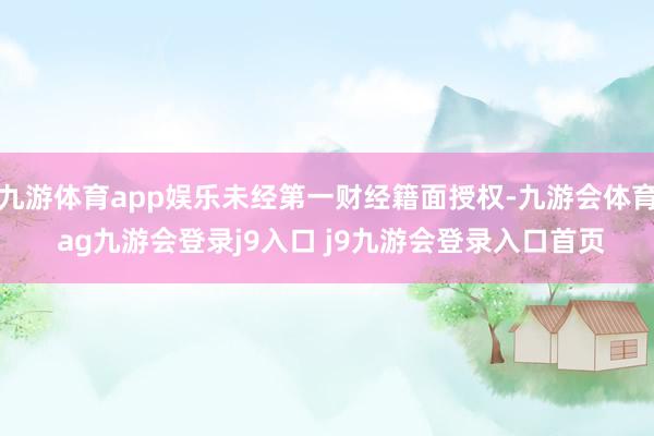 九游体育app娱乐未经第一财经籍面授权-九游会体育 ag九游会登录j9入口 j9九游会登录入口首页