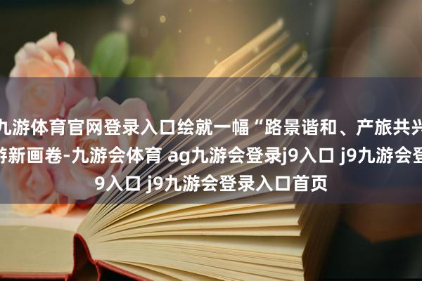 九游体育官网登录入口绘就一幅“路景谐和、产旅共兴”的全域旅游新画卷-九游会体育 ag九游会登录j9入口 j9九游会登录入口首页
