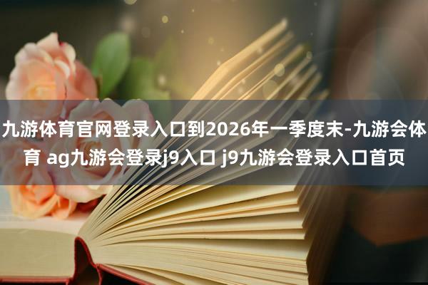 九游体育官网登录入口到2026年一季度末-九游会体育 ag九游会登录j9入口 j9九游会登录入口首页