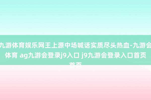 九游体育娱乐网王上源中场喊话实质尽头热血-九游会体育 ag九游会登录j9入口 j9九游会登录入口首页