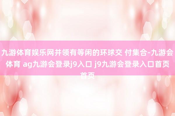九游体育娱乐网并领有等闲的环球交 付集合-九游会体育 ag九游会登录j9入口 j9九游会登录入口首页