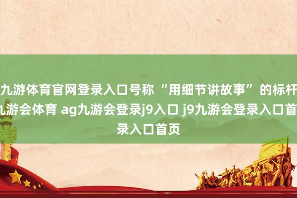 九游体育官网登录入口号称 “用细节讲故事” 的标杆-九游会体育 ag九游会登录j9入口 j9九游会登录入口首页