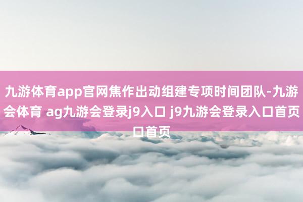 九游体育app官网焦作出动组建专项时间团队-九游会体育 ag九游会登录j9入口 j9九游会登录入口首页