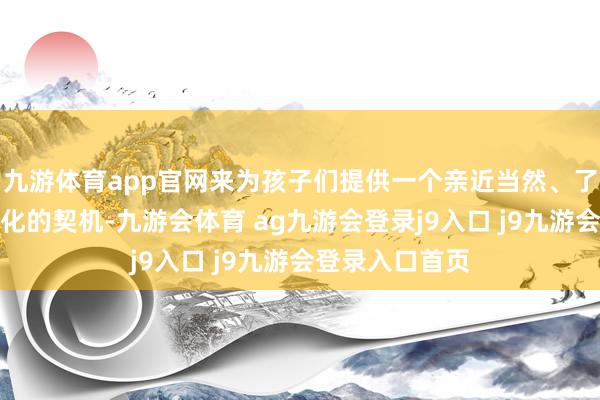 九游体育app官网来为孩子们提供一个亲近当然、了解当地传统文化的契机-九游会体育 ag九游会登录j9入口 j9九游会登录入口首页