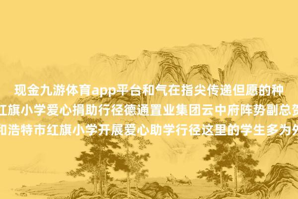 现金九游体育app平台和气在指尖传递但愿的种子悄然生根呼和浩特市红旗小学爱心捐助行径德通置业集团云中府阵势副总贺元宏带领团队来到呼和浩特市红旗小学开展爱心助学行径这里的学生多为外来务工东说念主员子女公司为此用心准备了丰富的学惯用品以及足球门、乒乓球桌羽毛球、排球等各样体育器材但愿这些物质能匡助孩子们在沉重学习的同期加强体育考验在肆业与畅通中得益成长得意捐赠庆典上学生代表深情发言抒发感谢并为到场的企