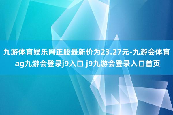 九游体育娱乐网正股最新价为23.27元-九游会体育 ag九游会登录j9入口 j9九游会登录入口首页